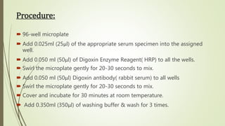 Procedure:
 96-well microplate
 Add 0.025ml (25μl) of the appropriate serum specimen into the assigned
well.
 Add 0.050 ml (50μl) of Digoxin Enzyme Reagent( HRP) to all the wells.
 Swirl the microplate gently for 20-30 seconds to mix.
 Add 0.050 ml (50μl) Digoxin antibody( rabbit serum) to all wells
 Swirl the microplate gently for 20-30 seconds to mix.
 Cover and incubate for 30 minutes at room temperature.
 Add 0.350ml (350μl) of washing buffer & wash for 3 times.
 