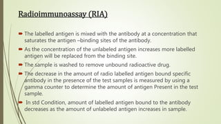 Radioimmunoassay (RIA)
 The labelled antigen is mixed with the antibody at a concentration that
saturates the antigen –binding sites of the antibody.
 As the concentration of the unlabeled antigen increases more labelled
antigen will be replaced from the binding site.
 The sample is washed to remove unbound radioactive drug.
 The decrease in the amount of radio labelled antigen bound specific
antibody in the presence of the test samples is measured by using a
gamma counter to determine the amount of antigen Present in the test
sample.
 In std Condition, amount of labelled antigen bound to the antibody
decreases as the amount of unlabeled antigen increases in sample.
 