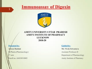 Immunoassay of Digoxin
Presented by-
Afreen Hashmi
M.Pharm.(Pharmacology)
1st sem
Enroll no. A8454918005
Guided by-
Mr. Vivek Srivastava
Assistant Professor-II
Department of Pharmacology
Amity Institute of Pharmacy
AMITY UNIVERSITY UTTAR PRADESH
AMITY INSTITUTE OF PHARMACY
LUCKNOW
2018-20
1
 