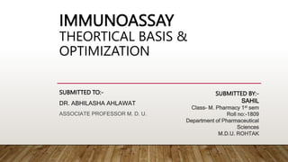 IMMUNOASSAY
THEORTICAL BASIS &
OPTIMIZATION
SUBMITTED TO:-
DR. ABHILASHA AHLAWAT
ASSOCIATE PROFESSOR M. D. U.
SUBMITTED BY:-
SAHIL
Class- M. Pharmacy 1st sem
Roll no:-1809
Department of Pharmaceutical
Sciences
M.D.U. ROHTAK
 