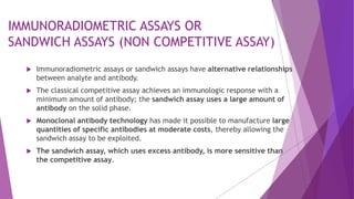 IMMUNORADIOMETRIC ASSAYS OR
SANDWICH ASSAYS (NON COMPETITIVE ASSAY)
 Immunoradiometric assays or sandwich assays have alternative relationships
between analyte and antibody.
 The classical competitive assay achieves an immunologic response with a
minimum amount of antibody; the sandwich assay uses a large amount of
antibody on the solid phase.
 Monoclonal antibody technology has made it possible to manufacture large
quantities of specific antibodies at moderate costs, thereby allowing the
sandwich assay to be exploited.
 The sandwich assay, which uses excess antibody, is more sensitive than
the competitive assay.
 