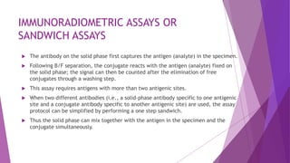 IMMUNORADIOMETRIC ASSAYS OR
SANDWICH ASSAYS
 The antibody on the solid phase first captures the antigen (analyte) in the specimen.
 Following B/F separation, the conjugate reacts with the antigen (analyte) fixed on
the solid phase; the signal can then be counted after the elimination of free
conjugates through a washing step.
 This assay requires antigens with more than two antigenic sites.
 When two different antibodies (i.e., a solid-phase antibody specific to one antigenic
site and a conjugate antibody specific to another antigenic site) are used, the assay
protocol can be simplified by performing a one step sandwich.
 Thus the solid phase can mix together with the antigen in the specimen and the
conjugate simultaneously.
 