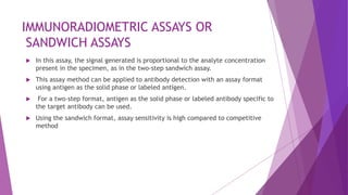 IMMUNORADIOMETRIC ASSAYS OR
SANDWICH ASSAYS
 In this assay, the signal generated is proportional to the analyte concentration
present in the specimen, as in the two-step sandwich assay.
 This assay method can be applied to antibody detection with an assay format
using antigen as the solid phase or labeled antigen.
 For a two-step format, antigen as the solid phase or labeled antibody specific to
the target antibody can be used.
 Using the sandwich format, assay sensitivity is high compared to competitive
method
 