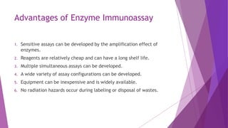Advantages of Enzyme Immunoassay
1. Sensitive assays can be developed by the amplification effect of
enzymes.
2. Reagents are relatively cheap and can have a long shelf life.
3. Multiple simultaneous assays can be developed.
4. A wide variety of assay configurations can be developed.
5. Equipment can be inexpensive and is widely available.
6. No radiation hazards occur during labeling or disposal of wastes.
 