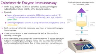 Colorimetric Enzyme Immunoassay
 In this assay, enzyme reaction is performed by using chromogenic
substrates to develop a color by prime catalytic reaction.
 Example:
 horseradish peroxidase, catalyzing ABTS (diammonium salt of 2,2′-
azinodi[{ 3-ethyl-benzothiazoline-6-sulfonate}]) with H2O2 to form a
green color
 alkaline phosphatase specific to the p-nitrophenyl phosphate to form a
yellow color.
 Both enzymes are the most commonly used types of colorimetric enzyme
immunoassays.
 A spectrophotometer is used to measure the optical density of the
resulting chromogen.
 Many instruments are available for the measurement of optical density in
tubes or microtiter plates, ranging from a fully automated system that
performs sample pipetting and data printout to simpler manual devices.
 