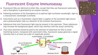 Fluorescent Enzyme Immunoassay
 Fluorescent EIAs are identical to other EIAs, except that they use fluorescent substrates
and a fluorophore is generated by an enzyme reaction.
 Following excitation of the fluorophore at its optimal light excitation wavelength, light at
a characteristic wavelength is emitted.
 Instruments such as a fluorometer require both a supplier of the excitation light source
and a photomultiplier tube as a detector of the emission fluorescence.
 Substances that emit fluorescent light may be present in the specimen. These substances
may increase the background signal, which may interfere with the assay’s sensitivity.
 Thus close attention should be paid to the selection of substrates for EIAs to avoid
interfering factors. Compared with colorimetric EIAs, fluorescent assays generate a signal
intensity that is at least one order of magnitude greater.
 