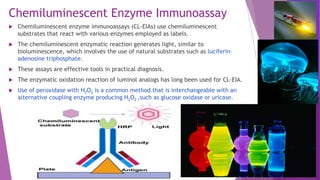 Chemiluminescent Enzyme Immunoassay
 Chemiluminescent enzyme immunoassays (CL-EIAs) use chemiluminescent
substrates that react with various enzymes employed as labels.
 The chemiluminescent enzymatic reaction generates light, similar to
bioluminescence, which involves the use of natural substrates such as luciferin–
adenosine triphosphate.
 These assays are effective tools in practical diagnosis.
 The enzymatic oxidation reaction of luminol analogs has long been used for CL-EIA.
 Use of peroxidase with H2O2 is a common method that is interchangeable with an
alternative coupling enzyme producing H2O2 ,such as glucose oxidase or uricase.
 