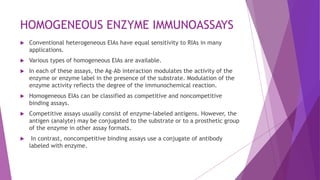 HOMOGENEOUS ENZYME IMMUNOASSAYS
 Conventional heterogeneous EIAs have equal sensitivity to RIAs in many
applications.
 Various types of homogeneous EIAs are available.
 In each of these assays, the Ag–Ab interaction modulates the activity of the
enzyme or enzyme label in the presence of the substrate. Modulation of the
enzyme activity reflects the degree of the immunochemical reaction.
 Homogeneous EIAs can be classified as competitive and noncompetitive
binding assays.
 Competitive assays usually consist of enzyme-labeled antigens. However, the
antigen (analyte) may be conjugated to the substrate or to a prosthetic group
of the enzyme in other assay formats.
 In contrast, noncompetitive binding assays use a conjugate of antibody
labeled with enzyme.
 