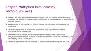 Enzyme-Multiplied Immunoassay
Technique (EMIT)
 In EMIT, the conjugation of enzymes to haptens does not disrupt enzyme activity;
however, the binding of hapten-specific antibodies to haptens results in inhibition of
enzyme activity.
 Free haptens in the standard or sample relieve this inhibition by competing for
antibodies.
 Thus in the presence of antibodies, enzyme activity is proportional to the
concentration of free haptens.
 In the EMIT assay system, malate dehydrogenase and glucose-6-phosphate
dehydrogenase have been found to be most useful because they are less likely to be
affected by serum constituents.
 These assays generally measure drugs at a concentration of milligrams per litre.
 