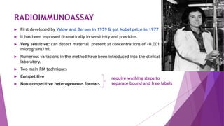 RADIOIMMUNOASSAY
 First developed by Yalow and Berson in 1959 & got Nobel prize in 1977
 It has been improved dramatically in sensitivity and precision.
 Very sensitive: can detect material present at concentrations of <0.001
micrograms/ml.
 Numerous variations in the method have been introduced into the clinical
laboratory.
 Two main RIA techniques
 Competitive
 Non-competitive heterogeneous formats
require washing steps to
separate bound and free labels
 