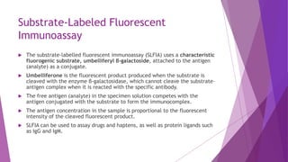 Substrate-Labeled Fluorescent
Immunoassay
 The substrate-labelled fluorescent immunoassay (SLFIA) uses a characteristic
fluorogenic substrate, umbelliferyl β-galactoside, attached to the antigen
(analyte) as a conjugate.
 Umbelliferone is the fluorescent product produced when the substrate is
cleaved with the enzyme β-galactosidase, which cannot cleave the substrate–
antigen complex when it is reacted with the specific antibody.
 The free antigen (analyte) in the specimen solution competes with the
antigen conjugated with the substrate to form the immunocomplex.
 The antigen concentration in the sample is proportional to the fluorescent
intensity of the cleaved fluorescent product.
 SLFIA can be used to assay drugs and haptens, as well as protein ligands such
as IgG and IgM.
 