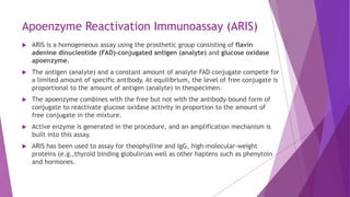 Apoenzyme Reactivation Immunoassay (ARIS)
 ARIS is a homogeneous assay using the prosthetic group consisting of flavin
adenine dinucleotide (FAD)-conjugated antigen (analyte) and glucose oxidase
apoenzyme.
 The antigen (analyte) and a constant amount of analyte–FAD conjugate compete for
a limited amount of specific antibody. At equilibrium, the level of free conjugate is
proportional to the amount of antigen (analyte) in thespecimen.
 The apoenzyme combines with the free but not with the antibody-bound form of
conjugate to reactivate glucose oxidase activity in proportion to the amount of
free conjugate in the mixture.
 Active enzyme is generated in the procedure, and an amplification mechanism is
built into this assay.
 ARIS has been used to assay for theophylline and IgG, high-molecular-weight
proteins (e.g.,thyroid binding globulin)as well as other haptens such as phenytoin
and hormones.
 