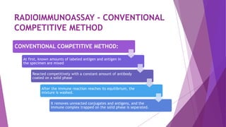 CONVENTIONAL COMPETITIVE METHOD:
At first, known amounts of labeled antigen and antigen in
the specimen are mixed
Reacted competitively with a constant amount of antibody
coated on a solid phase
After the immune reaction reaches its equilibrium, the
mixture is washed.
It removes unreacted conjugates and antigens, and the
immune complex trapped on the solid phase is separated.
RADIOIMMUNOASSAY - CONVENTIONAL
COMPETITIVE METHOD
 