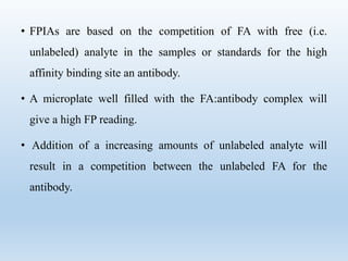 • FPIAs are based on the competition of FA with free (i.e. 
unlabeled) analyte in the samples or standards for the high 
affinity binding site an antibody. 
• A microplate well filled with the FA:antibody complex will 
give a high FP reading. 
• Addition of a increasing amounts of unlabeled analyte will 
result in a competition between the unlabeled FA for the 
antibody. 
 