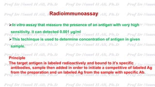 Radioimmunoassay
In vitro assay that measure the presence of an antigen with very high
sensitivity. it can detected 0.001 μg/ml
This techinque is used to determine concentration of antigen in given
sample.
Principle
The target antigen is labeled radioactively and bound to it’s specific
antibodies, sample then added in order to initiate a competitive of labeled Ag
from the preparation and un labeled Ag from the sample with specific Ab.
 