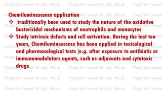 Chemiluminescence application
 traditionally been used to study the nature of the oxidative
bactericidal mechanisms of neutrophils and monocytes
 Study intrinsic defects and cell activation. During the last ten
years, Chemiluminescence has been applied in toxicological
and pharmacological tests (e.g. after exposure to antibiotic or
immunomodulators agents, such as adjuvants and cytotoxic
drugs
 