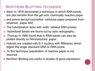 NORTHERN BLOTTING TECHNIQUE
 Alwin in 1979 discovered a technique in which RNA bands
are plot transfer from the gel onto chemically reactive paper
 and amino-benzyl-oxymethyl -cellulose paper prepared from
whatman paper 540
 The hybridization done with redio labeled DNA probes
 Hybridized bands are found out by auto radiography.
 Thomas in 1980 found that m RNA bands can also be
plotted directly on Nitrocellulose paper .
 Hybrids are created with S-1 nucleus with RNAasec which
digest the single standard DNA or RNA probe
 In this technique preparation of reactive paper is not
required
 Northern Blotting are useful in studies of gene expression.
 