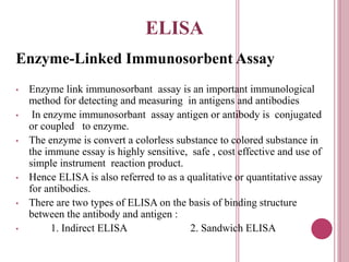 ELISA
Enzyme-Linked Immunosorbent Assay
• Enzyme link immunosorbant assay is an important immunological
method for detecting and measuring in antigens and antibodies
• In enzyme immunosorbant assay antigen or antibody is conjugated
or coupled to enzyme.
• The enzyme is convert a colorless substance to colored substance in
the immune essay is highly sensitive, safe , cost effective and use of
simple instrument reaction product.
• Hence ELISA is also referred to as a qualitative or quantitative assay
for antibodies.
• There are two types of ELISA on the basis of binding structure
between the antibody and antigen :
• 1. Indirect ELISA 2. Sandwich ELISA
 