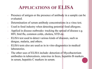 APPLICATIONS OF ELISA
- Presence of antigen or the presence of antibody in a sample can be
evaluated.
- Determination of serum antibody concentrations in a virus test.
- Used in food industry when detecting potential food allergens.
- Applied in disease outbreaks- tracking the spread of disease e.g.
HIV, bird flu, common colds, cholera, STD etc.
- ELISA test used to detect various kinds of diseases, such as
dengue, malaria, and others.
- ELISA tests also are used as in in vitro diagnostics in medical
laboratories.
- The other uses of ELISA include: detection of Mycobacterium
antibodies in tuberculosis, rotavirus in feces, hepatitis B markers
in serum, hepatitis C markers in serum.
 