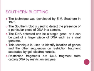 SOUTHERN BLOTTING
 The technique was developed by E.M. Southern in
1975.
 The Southern blot is used to detect the presence of
a particular piece of DNA in a sample.
 The DNA detected can be a single gene, or it can
be part of a larger piece of DNA such as a viral
genome.
 This technique is used to identify location of genes
and the other sequences on restriction fragment
separated by gel electrophoresis.
 Restriction fragments are DNA fragment from
cutting DNA by restriction enzyme.
 