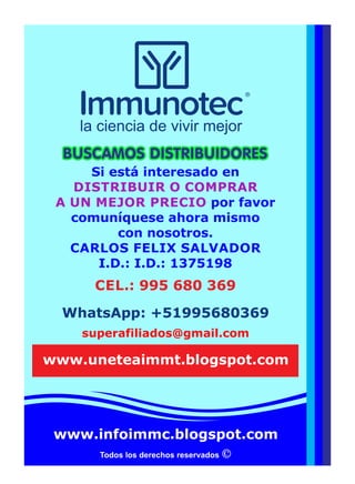 Todos los derechos reservados
Si está interesado en
DISTRIBUIR O COMPRAR
A UN MEJOR PRECIO por favor
comuníquese ahora mismo
con nosotros.
CARLOS FELIX SALVADOR
I.D.: I.D.: 1375198
superafiliados@gmail.com
BUSCAMOS DISTRIBUIDORESBUSCAMOS DISTRIBUIDORESBUSCAMOS DISTRIBUIDORES
WhatsApp: +51995680369
www.infoimmc.blogspot.com
la ciencia de vivir mejor
www.uneteaimmt.blogspot.com
CEL.: 995 680 369
 