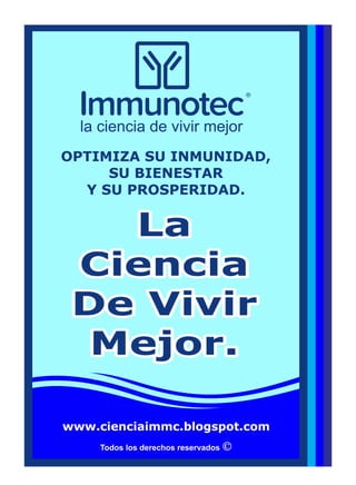 Todos los derechos reservados
LaLa
CienciaCiencia
De VivirDe Vivir
Mejor.Mejor.
La
Ciencia
De Vivir
Mejor.
OPTIMIZA SU INMUNIDAD,
SU BIENESTAR
Y SU PROSPERIDAD.
la ciencia de vivir mejor
www.cienciaimmc.blogspot.com
 