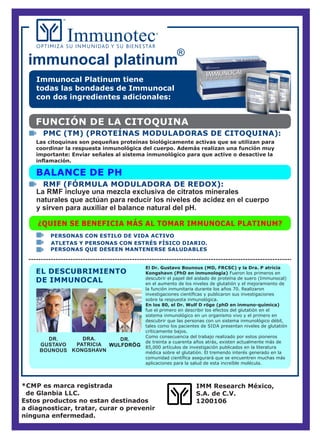 El Dr. Gustavo Bounous (MD, FRCSC) y la Dra. P atricia
Kongshavn (PhD en inmunología) Fueron los primeros en
descubrir el papel del aislado de proteína de suero (Immunocal)
en el aumento de los niveles de glutatión y el mejoramiento de
la función inmunitaria durante los años 70. Realizaron
investigaciones cientíﬁcas y publicaron sus investigaciones
sobre la respuesta inmunológica.
En los 80, el Dr. Wulf D röge (phD en inmuno-química)
fue el primero en describir los efectos del glutatión en el
sistema inmunológico en un organismo vivo y el primero en
descubrir que las personas con un sistema inmunológico débil,
tales como los pacientes de SIDA presentan niveles de glutatión
críticamente bajos.
Como consecuencia del trabajo realizado por estos pioneros
de treinta a cuarenta años atrás, existen actualmente más de
85,000 artículos de investigación publicados en la literatura
médica sobre el glutatión. El tremendo interés generado en la
comunidad cientíﬁca asegurará que se encuentren muchas más
aplicaciones para la salud de esta increíble molécula.
*CMP es marca registrada
de Glanbia LLC.
Estos productos no estan destinados
a diagnosticar, tratar, curar o prevenir
ninguna enfermedad.
immunocal platinum
IMM Research México,
S.A. de C.V.
1200106
Immunocal Platinum tiene
todas las bondades de Immunocal
con dos ingredientes adicionales:
FUNCIÓN DE LA CITOQUINA
Las citoquinas son pequeñas proteínas biológicamente activas que se utilizan para
coordinar la respuesta inmunológica del cuerpo. Además realizan una función muy
importante: Enviar señales al sistema inmunológico para que active o desactive la
inﬂamación.
PMC (TM) (PROTEÍNAS MODULADORAS DE CITOQUINA):
BALANCE DE PH
La RMF incluye una mezcla exclusiva de citratos minerales
naturales que actúan para reducir los niveles de acidez en el cuerpo
y sirven para auxiliar el balance natural del pH.
¿QUIEN SE BENEFICIA MÁS AL TOMAR IMMUNOCAL PLATINUM?
PERSONAS QUE DESEEN MANTENERSE SALUDABLES
ATLETAS Y PERSONAS CON ESTRÉS FÍSICO DIARIO.
PERSONAS CON ESTILO DE VIDA ACTIVO
EL DESCUBRIMIENTO
DE IMMUNOCAL
DR.
GUSTAVO
BOUNOUS
DRA.
PATRICIA
KONGSHAVN
DR.
WULFDRÖG
RMF (FÓRMULA MODULADORA DE REDOX):
 