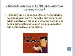 ¿CUÁLES SON LOS EFECTOS SECUNDARIOS
DE IMMUNOCAL?
 Hasta hoy no se conocen efectos secundarios
de immunocal, pero si se sabe que genera una
crisis curativa en algunas personas porque una
de las principales funciones de immunocal es
que desintoxica el organismo.
 