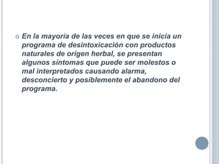  En la mayoría de las veces en que se inicia un
programa de desintoxicación con productos
naturales de origen herbal, se presentan
algunos síntomas que puede ser molestos o
mal interpretados causando alarma,
desconcierto y posiblemente el abandono del
programa.
 