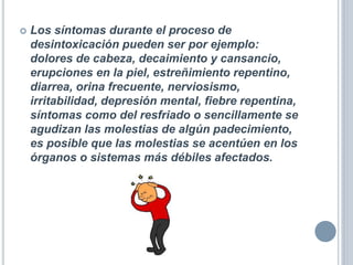  Los síntomas durante el proceso de
desintoxicación pueden ser por ejemplo:
dolores de cabeza, decaimiento y cansancio,
erupciones en la piel, estreñimiento repentino,
diarrea, orina frecuente, nerviosismo,
irritabilidad, depresión mental, fiebre repentina,
síntomas como del resfriado o sencillamente se
agudizan las molestias de algún padecimiento,
es posible que las molestias se acentúen en los
órganos o sistemas más débiles afectados.
 
