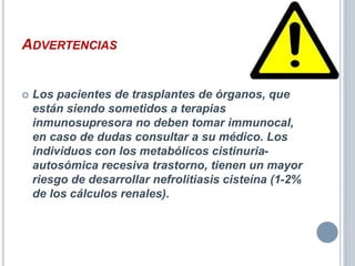 ADVERTENCIAS
 Los pacientes de trasplantes de órganos, que
están siendo sometidos a terapias
inmunosupresora no deben tomar immunocal,
en caso de dudas consultar a su médico. Los
individuos con los metabólicos cistinuria-
autosómica recesiva trastorno, tienen un mayor
riesgo de desarrollar nefrolitiasis cisteína (1-2%
de los cálculos renales).
 