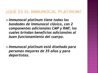  Immunocal platinum tiene todas las
bondades de immunocal clásico, con 2
componentes adicionales CMP y RMF, los
cuales brindan beneficios adicionales al
buen funcionamiento del cuerpo.
Immunocal platinum está diseñado para
personas mayores de 35 años y para
deportistas.