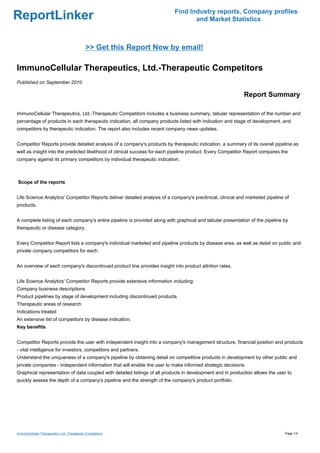 Find Industry reports, Company profiles
ReportLinker                                                                      and Market Statistics



                                             >> Get this Report Now by email!

ImmunoCellular Therapeutics, Ltd.-Therapeutic Competitors
Published on September 2010

                                                                                                            Report Summary

ImmunoCellular Therapeutics, Ltd.-Therapeutic Competitors includes a business summary, tabular representation of the number and
percentage of products in each therapeutic indication, all company products listed with indication and stage of development, and
competitors by therapeutic indication. The report also includes recent company news updates.


Competitor Reports provide detailed analysis of a company's products by therapeutic indication, a summary of its overall pipeline as
well as insight into the predicted likelihood of clinical success for each pipeline product. Every Competitor Report compares the
company against its primary competitors by individual therapeutic indication.



Scope of the reports


Life Science Analytics' Competitor Reports deliver detailed analysis of a company's preclinical, clinical and marketed pipeline of
products.


A complete listing of each company's entire pipeline is provided along with graphical and tabular presentation of the pipeline by
therapeutic or disease category.


Every Competitor Report lists a company's individual marketed and pipeline products by disease area, as well as detail on public and
private company competitors for each.


An overview of each company's discontinued product line provides insight into product attrition rates.


Life Science Analytics' Competitor Reports provide extensive information including:
Company business descriptions
Product pipelines by stage of development including discontinued products
Therapeutic areas of research
Indications treated
An extensive list of competitors by disease indication.
Key benefits


Competitor Reports provide the user with independent insight into a company's management structure, financial position and products
- vital intelligence for investors, competitors and partners.
Understand the uniqueness of a company's pipeline by obtaining detail on competitive products in development by other public and
private companies - independent information that will enable the user to make informed strategic decisions.
Graphical representation of data coupled with detailed listings of all products in development and in production allows the user to
quickly assess the depth of a company's pipeline and the strength of the company's product portfolio.




ImmunoCellular Therapeutics, Ltd.-Therapeutic Competitors                                                                       Page 1/4
 