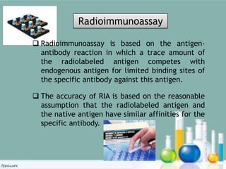  Radioimmunoassay is based on the antigen-
antibody reaction in which a trace amount of
the radiolabeled antigen competes with
endogenous antigen for limited binding sites of
the specific antibody against this antigen.
 The accuracy of RIA is based on the reasonable
assumption that the radiolabeled antigen and
the native antigen have similar affinities for the
specific antibody.
Radioimmunoassay
 