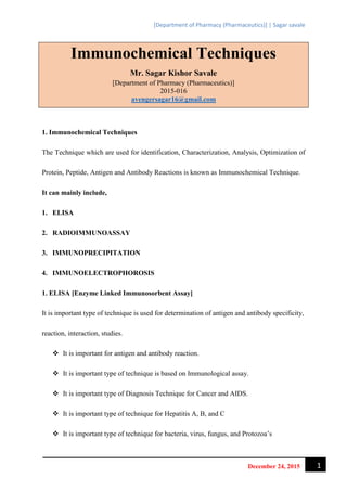 [Department of Pharmacy (Pharmaceutics)] | Sagar savale
1December 24, 2015
Immunochemical Techniques
Mr. Sagar Kishor Savale
[Department of Pharmacy (Pharmaceutics)]
2015-016
avengersagar16@gmail.com
1. Immunochemical Techniques
The Technique which are used for identification, Characterization, Analysis, Optimization of
Protein, Peptide, Antigen and Antibody Reactions is known as Immunochemical Technique.
It can mainly include,
1. ELISA
2. RADIOIMMUNOASSAY
3. IMMUNOPRECIPITATION
4. IMMUNOELECTROPHOROSIS
1. ELISA [Enzyme Linked Immunosorbent Assay]
It is important type of technique is used for determination of antigen and antibody specificity,
reaction, interaction, studies.
 It is important for antigen and antibody reaction.
 It is important type of technique is based on Immunological assay.
 It is important type of Diagnosis Technique for Cancer and AIDS.
 It is important type of technique for Hepatitis A, B, and C
 It is important type of technique for bacteria, virus, fungus, and Protozoa’s
 