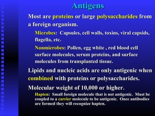 AntigensAntigens
Most areMost are proteinsproteins or largeor large polysaccharidespolysaccharides fromfrom
a foreign organism.a foreign organism.
MicrobesMicrobes: Capsules, cell walls, toxins, viral capsids,: Capsules, cell walls, toxins, viral capsids,
flagella, etc.flagella, etc.
NonmicrobesNonmicrobes: Pollen, egg white , red blood cell: Pollen, egg white , red blood cell
surface molecules, serum proteins, and surfacesurface molecules, serum proteins, and surface
molecules from transplanted tissue.molecules from transplanted tissue.
Lipids and nucleic acids are only antigenic whenLipids and nucleic acids are only antigenic when
combinedcombined with proteins or polysaccharides.with proteins or polysaccharides.
Molecular weight of 10,000 or higher.Molecular weight of 10,000 or higher.
HaptenHapten: Small foreign molecule that is not antigenic. Must be: Small foreign molecule that is not antigenic. Must be
coupled to acoupled to a carriercarrier molecule to be antigenic. Once antibodiesmolecule to be antigenic. Once antibodies
are formed they will recognize hapten.are formed they will recognize hapten.
 