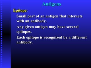 AntigensAntigens
EpitopeEpitope::
Small part of an antigen that interactsSmall part of an antigen that interacts
with an antibody.with an antibody.
Any given antigen may have severalAny given antigen may have several
epitopes.epitopes.
Each epitope is recognized by a differentEach epitope is recognized by a different
antibody.antibody.
 