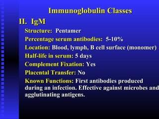 Immunoglobulin ClassesImmunoglobulin Classes
II. IgMII. IgM
Structure:Structure: PentamerPentamer
Percentage serum antibodies:Percentage serum antibodies: 5-10%5-10%
Location:Location: Blood, lymph, B cell surface (monomer)Blood, lymph, B cell surface (monomer)
Half-life in serum:Half-life in serum: 5 days5 days
Complement Fixation:Complement Fixation: YesYes
Placental Transfer:Placental Transfer: NoNo
Known Functions:Known Functions: First antibodies producedFirst antibodies produced
during an infection. Effective against microbes andduring an infection. Effective against microbes and
agglutinating antigens.agglutinating antigens.
 
