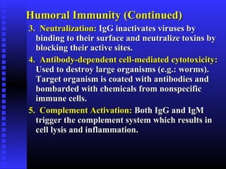 Humoral Immunity (Continued)Humoral Immunity (Continued)
3. Neutralization:3. Neutralization: IgG inactivates viruses byIgG inactivates viruses by
binding to their surface and neutralize toxins bybinding to their surface and neutralize toxins by
blocking their active sites.blocking their active sites.
4. Antibody-dependent cell-mediated cytotoxicity:4. Antibody-dependent cell-mediated cytotoxicity:
Used to destroy large organisms (e.g.: worms).Used to destroy large organisms (e.g.: worms).
Target organism is coated with antibodies andTarget organism is coated with antibodies and
bombarded with chemicals from nonspecificbombarded with chemicals from nonspecific
immune cells.immune cells.
5. Complement Activation:5. Complement Activation: Both IgG and IgMBoth IgG and IgM
trigger the complement system which results intrigger the complement system which results in
cell lysis and inflammation.cell lysis and inflammation.
 