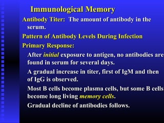 Immunological MemoryImmunological Memory
Antibody Titer:Antibody Titer: The amount of antibody in theThe amount of antibody in the
serum.serum.
Pattern of Antibody Levels During InfectionPattern of Antibody Levels During Infection
Primary Response:Primary Response:
AfterAfter initialinitial exposure to antigen, no antibodies areexposure to antigen, no antibodies are
found in serum for several days.found in serum for several days.
A gradual increase in titer, first of IgM and thenA gradual increase in titer, first of IgM and then
of IgG is observed.of IgG is observed.
Most B cells become plasma cells, but some B cellsMost B cells become plasma cells, but some B cells
become long livingbecome long living memory cellsmemory cells..
Gradual decline of antibodies follows.Gradual decline of antibodies follows.
 