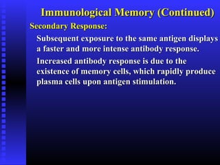 Immunological Memory (Continued)Immunological Memory (Continued)
Secondary Response:Secondary Response:
Subsequent exposure to the same antigen displaysSubsequent exposure to the same antigen displays
a faster and more intense antibody response.a faster and more intense antibody response.
Increased antibody response is due to theIncreased antibody response is due to the
existence of memory cells, which rapidly produceexistence of memory cells, which rapidly produce
plasma cells upon antigen stimulation.plasma cells upon antigen stimulation.
 