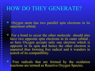 HOW DO THEY GENERATE?
 Oxygen atom has two parallel spin electrons in itsOxygen atom has two parallel spin electrons in its
outermost orbital.outermost orbital.
 For a bond to occur the other molecule should alsoFor a bond to occur the other molecule should also
have two opposite spin electrons in its outer orbital ,have two opposite spin electrons in its outer orbital ,
so here Oxygen accepts only one electron which isso here Oxygen accepts only one electron which is
opposite in its spin and hence the other electron isopposite in its spin and hence the other electron is
unpaired thus forming free radical and it wanders inunpaired thus forming free radical and it wanders in
search of its compatibility.search of its compatibility.
 Free radicals that are formed by the oxidationFree radicals that are formed by the oxidation
reactions are termed as Reactive Oxygen Species.reactions are termed as Reactive Oxygen Species.
 