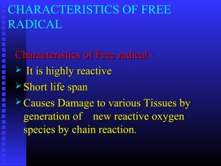 CHARACTERISTICS OF FREE
RADICAL
Characteristics of Free radical :Characteristics of Free radical :
 It is highly reactiveIt is highly reactive
 Short life spanShort life span
 Causes Damage to various Tissues byCauses Damage to various Tissues by
generation of new reactive oxygengeneration of new reactive oxygen
species by chain reaction.species by chain reaction.
 