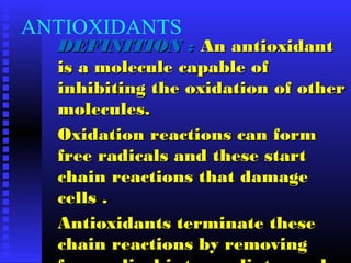 ANTIOXIDANTS
DEFINITION :DEFINITION : An antioxidantAn antioxidant
is a molecule capable ofis a molecule capable of
inhibiting the oxidation of otherinhibiting the oxidation of other
molecules.molecules.
Oxidation reactions can formOxidation reactions can form
free radicals and these startfree radicals and these start
chain reactions that damagechain reactions that damage
cells .cells .
Antioxidants terminate theseAntioxidants terminate these
chain reactions by removingchain reactions by removing
 