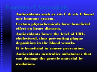 Functions of Antioxidants :
Antioxidants such as vit- C & vit- E boostAntioxidants such as vit- C & vit- E boost
our immune system.our immune system.
Certain phytochemicals have beneficialCertain phytochemicals have beneficial
effect on heart diseases.effect on heart diseases.
Antioxidants lower the level of LDL-Antioxidants lower the level of LDL-
cholesterol, thus preventing plaquecholesterol, thus preventing plaque
deposition in the blood vessels.deposition in the blood vessels.
It is beneficial in cancer prevention.It is beneficial in cancer prevention.
Antioxidants neutralize substances thatAntioxidants neutralize substances that
can damage the genetic material bycan damage the genetic material by
oxidationoxidation..
 