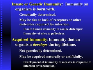 Innate or Genetic ImmunityInnate or Genetic Immunity: Immunity an: Immunity an
organism is born with.organism is born with.
Genetically determined.Genetically determined.
May be due to lack of receptors or otherMay be due to lack of receptors or other
molecules required for infection.molecules required for infection.
Innate human immunity to canine distemper.Innate human immunity to canine distemper.
Immunity of mice to poliovirus.Immunity of mice to poliovirus.
Acquired ImmunityAcquired Immunity:Immunity that an:Immunity that an
organismorganism developsdevelops during lifetime.during lifetime.
Not genetically determined.Not genetically determined.
May be acquired naturally or artificially.May be acquired naturally or artificially.
Development of immunity to measles in response toDevelopment of immunity to measles in response to
infection or vaccination.infection or vaccination.
 