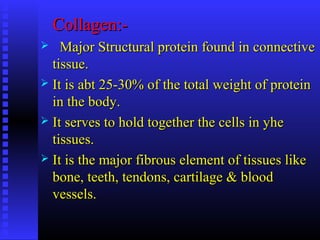 Collagen:-Collagen:-
 Major Structural protein found in connectiveMajor Structural protein found in connective
tissue.tissue.
 It is abt 25-30% of the total weight of proteinIt is abt 25-30% of the total weight of protein
in the body.in the body.
 It serves to hold together the cells in yheIt serves to hold together the cells in yhe
tissues.tissues.
 It is the major fibrous element of tissues likeIt is the major fibrous element of tissues like
bone, teeth, tendons, cartilage & bloodbone, teeth, tendons, cartilage & blood
vessels.vessels.
 