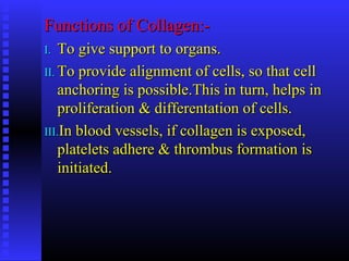 Functions of Collagen:-Functions of Collagen:-
I.I. To give support to organs.To give support to organs.
II.II. To provide alignment of cells, so that cellTo provide alignment of cells, so that cell
anchoring is possible.This in turn, helps inanchoring is possible.This in turn, helps in
proliferation & differentation of cells.proliferation & differentation of cells.
III.III.In blood vessels, if collagen is exposed,In blood vessels, if collagen is exposed,
platelets adhere & thrombus formation isplatelets adhere & thrombus formation is
initiated.initiated.
 