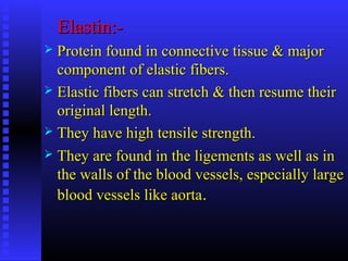 Elastin:-Elastin:-
 Protein found in connective tissue & majorProtein found in connective tissue & major
component of elastic fibers.component of elastic fibers.
 Elastic fibers can stretch & then resume theirElastic fibers can stretch & then resume their
original length.original length.
 They have high tensile strength.They have high tensile strength.
 They are found in the ligements as well as inThey are found in the ligements as well as in
the walls of the blood vessels, especially largethe walls of the blood vessels, especially large
blood vessels like aortablood vessels like aorta..
 