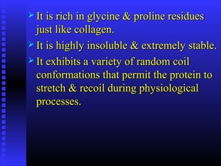  It is rich in glycine & proline residuesIt is rich in glycine & proline residues
just like collagen.just like collagen.
 It is highly insoluble & extremely stable.It is highly insoluble & extremely stable.
 It exhibits a variety of random coilIt exhibits a variety of random coil
conformations that permit the protein toconformations that permit the protein to
stretch & recoil during physiologicalstretch & recoil during physiological
processes.processes.
 